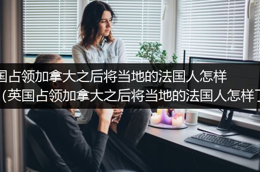 英国占领加拿大之后将当地的法国人怎样了（英国占领加拿大之后将当地的法国人怎样了?）
